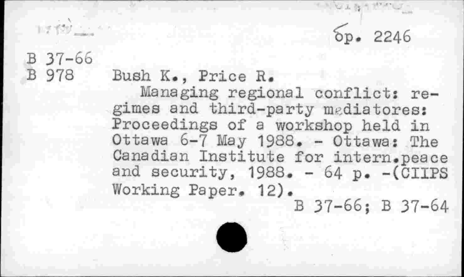 ﻿- \ ■
B 37-66
B 978
€p. 2246
Bush K., Price R.
Managing regional conflict: regimes and third-party nudiatores: Proceedings of a workshop held in Ottawa 6-7 May 1988. - Ottawa: The Canadian Institute for intern.peace and security, 1988. - 64 p. -(CUPS Working Paper. 12).
B 37-66; B 37-64